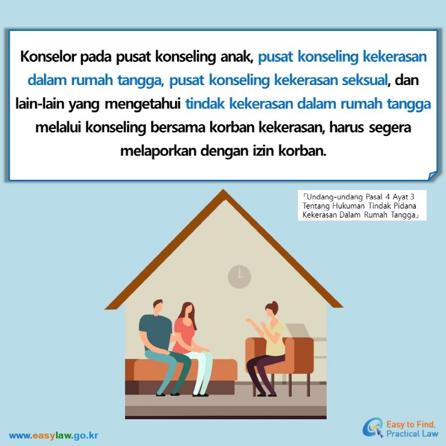 Konselor pada pusat konseling anak, pusat konseling kekerasan dalam rumah tangga, pusat konseling kekerasan seksual, dan lain-lain yang mengetahui tindak kekerasan dalam rumah tangga melalui konseling bersama korban kekerasan, harus segera melaporkan dengan izin korban. 「Undang-undang Pasal 4 Ayat 3 Tentang Hukuman Tindak Pidana Kekerasan Dalam Rumah Tangga」